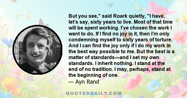 But you see, said Roark quietly, I have, let’s say, sixty years to live. Most of that time will be spent working. I’ve chosen the work I want to do. If I find no joy in it, then I’m only condemning myself to sixty years 