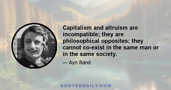 Capitalism and altruism are incompatible; they are philosophical opposites; they cannot co-exist in the same man or in the same society.