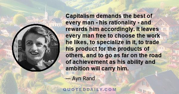 Capitalism demands the best of every man - his rationality - and rewards him accordingly. It leaves every man free to choose the work he likes, to specialize in it, to trade his product for the products of others, and