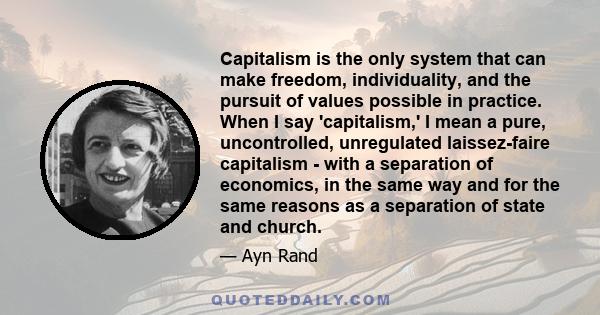 Capitalism is the only system that can make freedom, individuality, and the pursuit of values possible in practice. When I say 'capitalism,' I mean a pure, uncontrolled, unregulated laissez-faire capitalism - with a