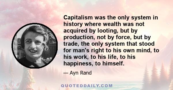 Capitalism was the only system in history where wealth was not acquired by looting, but by production, not by force, but by trade, the only system that stood for man's right to his own mind, to his work, to his life, to 