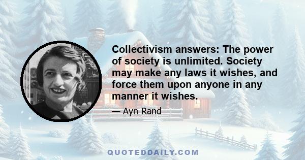 Collectivism answers: The power of society is unlimited. Society may make any laws it wishes, and force them upon anyone in any manner it wishes.