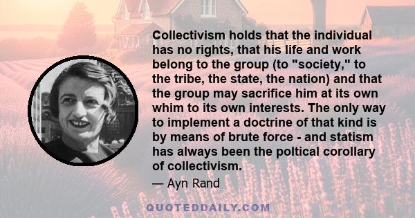 Collectivism holds that the individual has no rights, that his life and work belong to the group (to society, to the tribe, the state, the nation) and that the group may sacrifice him at its own whim to its own