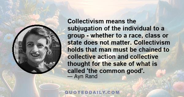 Collectivism means the subjugation of the individual to a group - whether to a race, class or state does not matter. Collectivism holds that man must be chained to collective action and collective thought for the sake