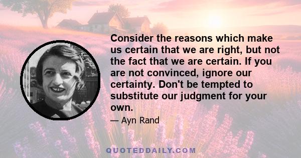 Consider the reasons which make us certain that we are right, but not the fact that we are certain. If you are not convinced, ignore our certainty. Don't be tempted to substitute our judgment for your own.