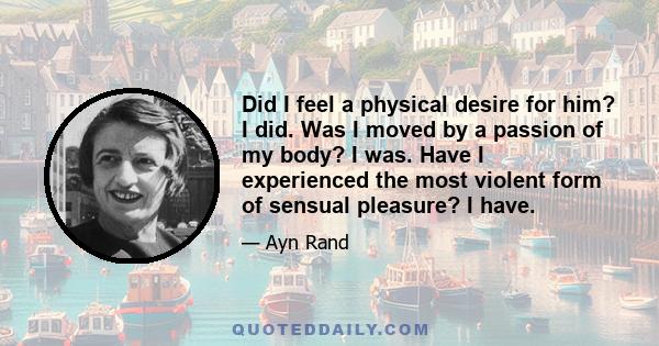 Did I feel a physical desire for him? I did. Was I moved by a passion of my body? I was. Have I experienced the most violent form of sensual pleasure? I have.