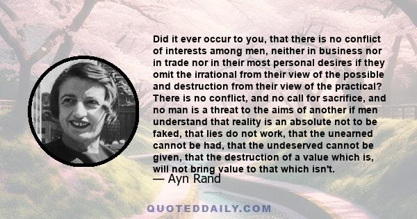 Did it ever occur to you, that there is no conflict of interests among men, neither in business nor in trade nor in their most personal desires if they omit the irrational from their view of the possible and destruction 