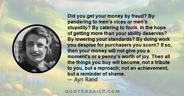 Did you get your money by fraud? By pandering to men's vices or men's stupidity? By catering to fools, in the hope of getting more than your ability deserves? By lowering your standards? By doing work you despise for