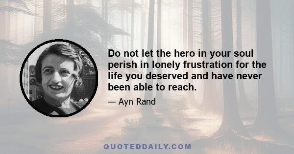 Do not let the hero in your soul perish in lonely frustration for the life you deserved and have never been able to reach.