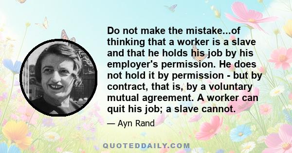 Do not make the mistake...of thinking that a worker is a slave and that he holds his job by his employer's permission. He does not hold it by permission - but by contract, that is, by a voluntary mutual agreement. A