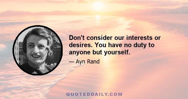 Don't consider our interests or desires. You have no duty to anyone but yourself.