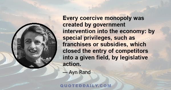 Every coercive monopoly was created by government intervention into the economy: by special privileges, such as franchises or subsidies, which closed the entry of competitors into a given field, by legislative action.