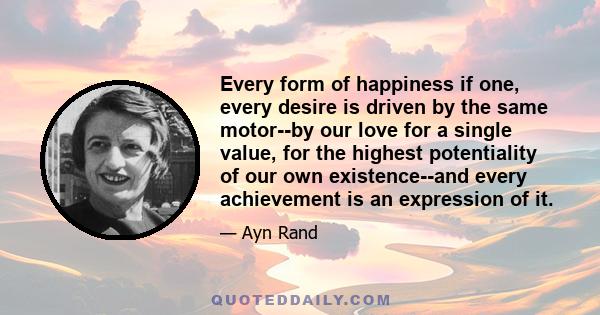 Every form of happiness if one, every desire is driven by the same motor--by our love for a single value, for the highest potentiality of our own existence--and every achievement is an expression of it.