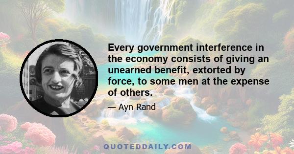 Every government interference in the economy consists of giving an unearned benefit, extorted by force, to some men at the expense of others.