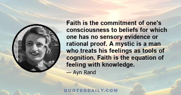 Faith is the commitment of one's consciousness to beliefs for which one has no sensory evidence or rational proof. A mystic is a man who treats his feelings as tools of cognition. Faith is the equation of feeling with