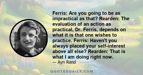 Ferris: Are you going to be as impractical as that? Rearden: The evaluation of an action as practical, Dr. Ferris, depends on what it is that one wishes to practice. Ferris: Haven't you always placed your self-interest