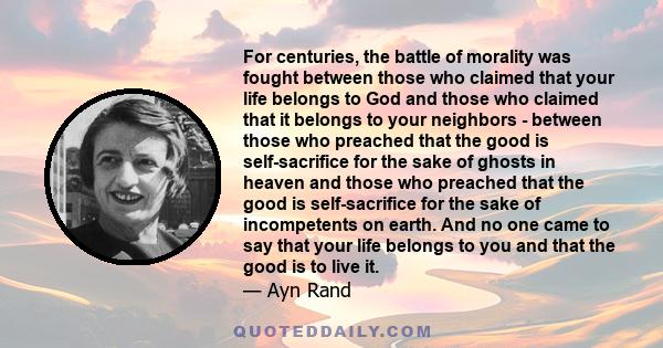 For centuries, the battle of morality was fought between those who claimed that your life belongs to God and those who claimed that it belongs to your neighbors - between those who preached that the good is