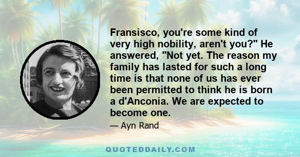 Fransisco, you're some kind of very high nobility, aren't you? He answered, Not yet. The reason my family has lasted for such a long time is that none of us has ever been permitted to think he is born a d'Anconia. We