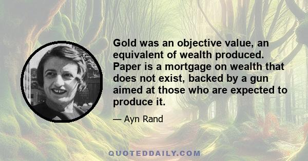 Gold was an objective value, an equivalent of wealth produced. Paper is a mortgage on wealth that does not exist, backed by a gun aimed at those who are expected to produce it.