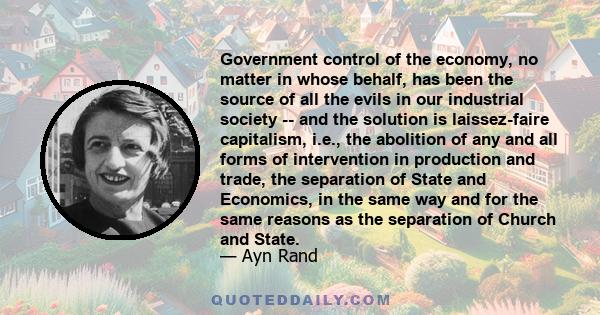 Government control of the economy, no matter in whose behalf, has been the source of all the evils in our industrial society -- and the solution is laissez-faire capitalism, i.e., the abolition of any and all forms of