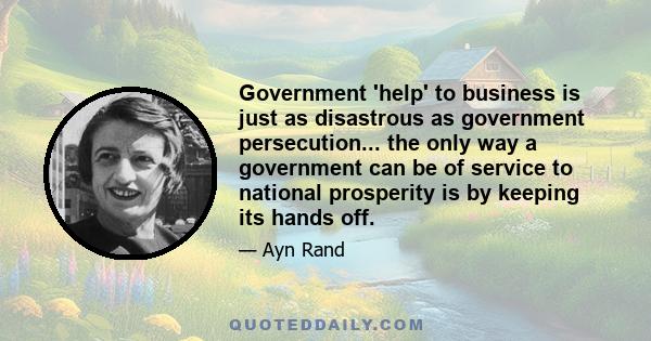 Government 'help' to business is just as disastrous as government persecution... the only way a government can be of service to national prosperity is by keeping its hands off.