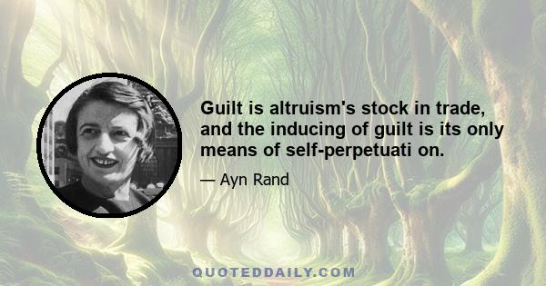 Guilt is altruism's stock in trade, and the inducing of guilt is its only means of self-perpetuati on.