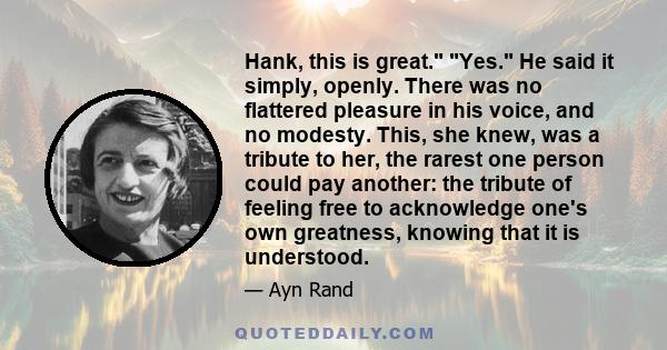 Hank, this is great. Yes. He said it simply, openly. There was no flattered pleasure in his voice, and no modesty. This, she knew, was a tribute to her, the rarest one person could pay another: the tribute of feeling