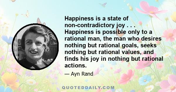 Happiness is a state of non-contradictory joy . . . Happiness is possible only to a rational man, the man who desires nothing but rational goals, seeks nothing but rational values, and finds his joy in nothing but