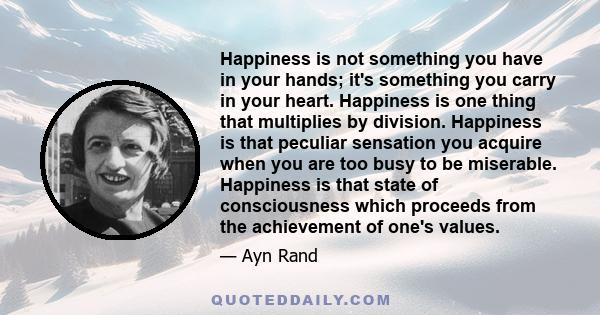 Happiness is not something you have in your hands; it's something you carry in your heart. Happiness is one thing that multiplies by division. Happiness is that peculiar sensation you acquire when you are too busy to be 