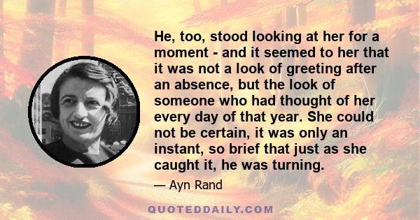 He, too, stood looking at her for a moment - and it seemed to her that it was not a look of greeting after an absence, but the look of someone who had thought of her every day of that year. She could not be certain, it