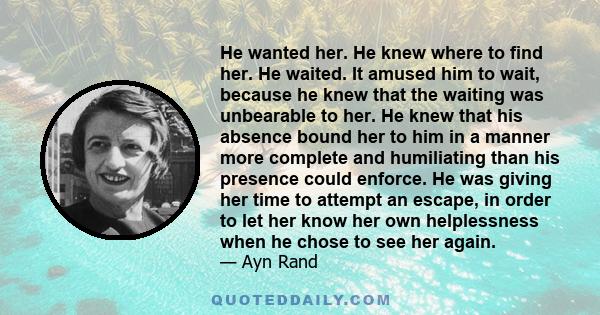 He wanted her. He knew where to find her. He waited. It amused him to wait, because he knew that the waiting was unbearable to her. He knew that his absence bound her to him in a manner more complete and humiliating