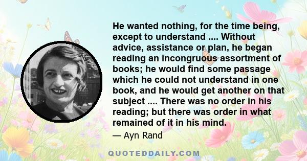 He wanted nothing, for the time being, except to understand .... Without advice, assistance or plan, he began reading an incongruous assortment of books; he would find some passage which he could not understand in one