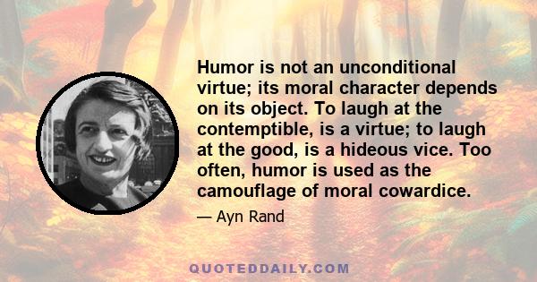 Humor is not an unconditional virtue; its moral character depends on its object. To laugh at the contemptible, is a virtue; to laugh at the good, is a hideous vice. Too often, humor is used as the camouflage of moral