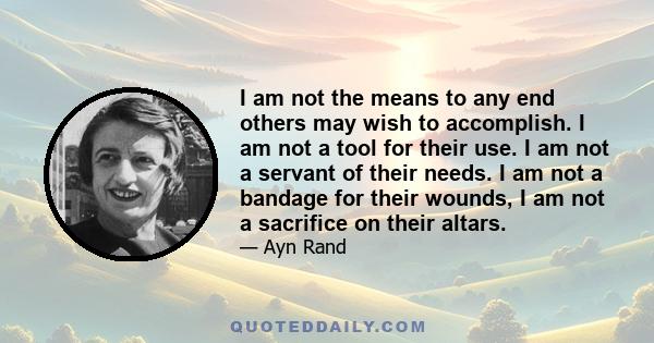 I am not the means to any end others may wish to accomplish. I am not a tool for their use. I am not a servant of their needs. I am not a bandage for their wounds, I am not a sacrifice on their altars.