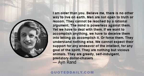 I am older than you. Believe me, there is no other way to live on earth. Men are not open to truth or reason. They cannot be reached by a rational argument. The mind is powerless against them. Yet we have to deal with