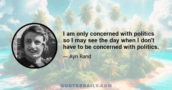 I am only concerned with politics so I may see the day when I don't have to be concerned with politics.