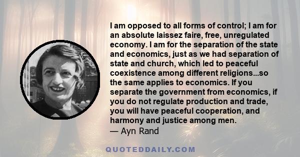 I am opposed to all forms of control; I am for an absolute laissez faire, free, unregulated economy. I am for the separation of the state and economics, just as we had separation of state and church, which led to