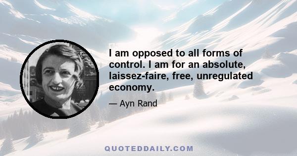 I am opposed to all forms of control. I am for an absolute, laissez-faire, free, unregulated economy.