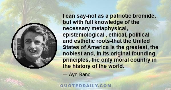 I can say-not as a patriotic bromide, but with full knowledge of the necessary metaphysical, epistemological , ethical, political and esthetic roots-that the United States of America is the greatest, the noblest and, in 