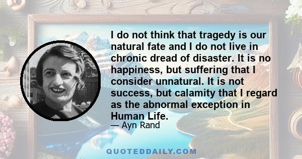 I do not think that tragedy is our natural fate and I do not live in chronic dread of disaster. It is no happiness, but suffering that I consider unnatural. It is not success, but calamity that I regard as the abnormal