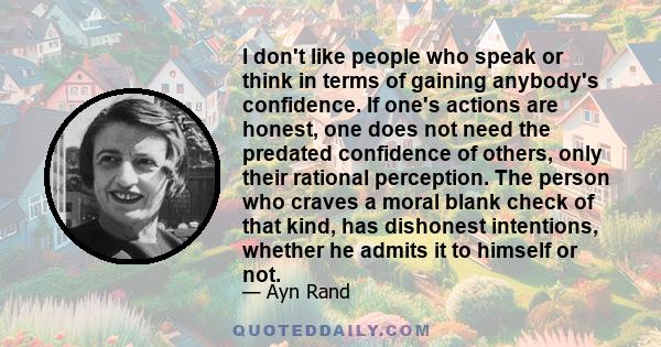 I don't like people who speak or think in terms of gaining anybody's confidence. If one's actions are honest, one does not need the predated confidence of others, only their rational perception. The person who craves a