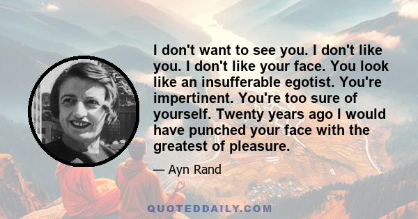 I don't want to see you. I don't like you. I don't like your face. You look like an insufferable egotist. You're impertinent. You're too sure of yourself. Twenty years ago I would have punched your face with the