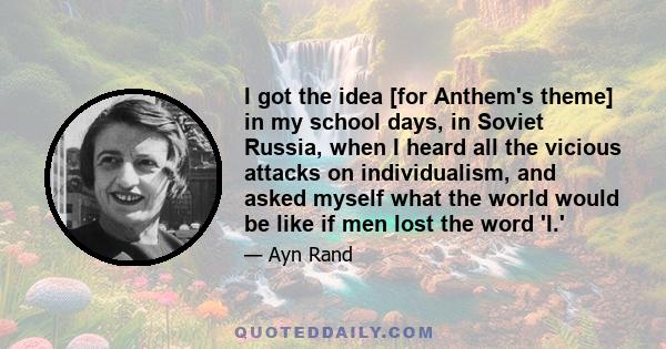 I got the idea [for Anthem's theme] in my school days, in Soviet Russia, when I heard all the vicious attacks on individualism, and asked myself what the world would be like if men lost the word 'I.'