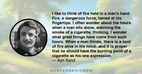 I like to think of fire held in a man's hand. Fire, a dangerous force, tamed at his fingertips. I often wonder about the hours when a man sits alone, watching the smoke of a cigarette, thinking. I wonder what great