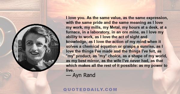 I love you. As the same value, as the same expression, with the same pride and the same meaning as I love my work, my mills, my Metal, my hours at a desk, at a furnace, in a laboratory, in an ore mine, as I love my