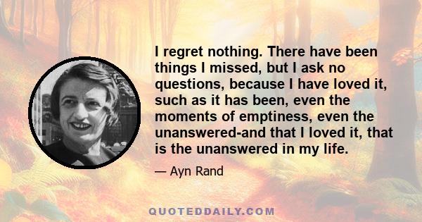 I regret nothing. There have been things I missed, but I ask no questions, because I have loved it, such as it has been, even the moments of emptiness, even the unanswered-and that I loved it, that is the unanswered in