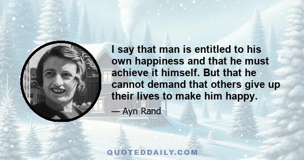 I say that man is entitled to his own happiness and that he must achieve it himself. But that he cannot demand that others give up their lives to make him happy.