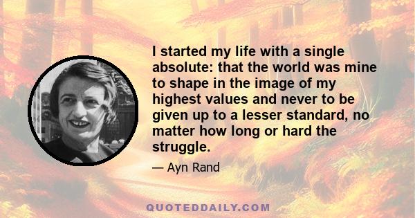 I started my life with a single absolute: that the world was mine to shape in the image of my highest values and never to be given up to a lesser standard, no matter how long or hard the struggle.