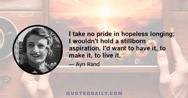 I take no pride in hopeless longing; I wouldn't hold a stillborn aspiration. I'd want to have it, to make it, to live it.