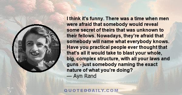 I think it's funny. There was a time when men were afraid that somebody would reveal some secret of theirs that was unknown to their fellows. Nowadays, they're afraid that somebody will name what everybody knows. Have